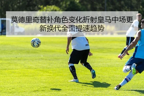 莫德里奇替补角色变化折射皇马中场更新换代全面提速趋势